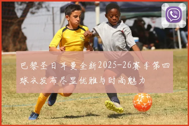 巴黎圣日耳曼全新2025-26赛季第四球衣发布尽显优雅与时尚魅力
