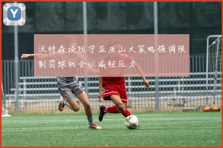 沃特森谈防守亚历山大策略强调限制罚球机会以减轻压力