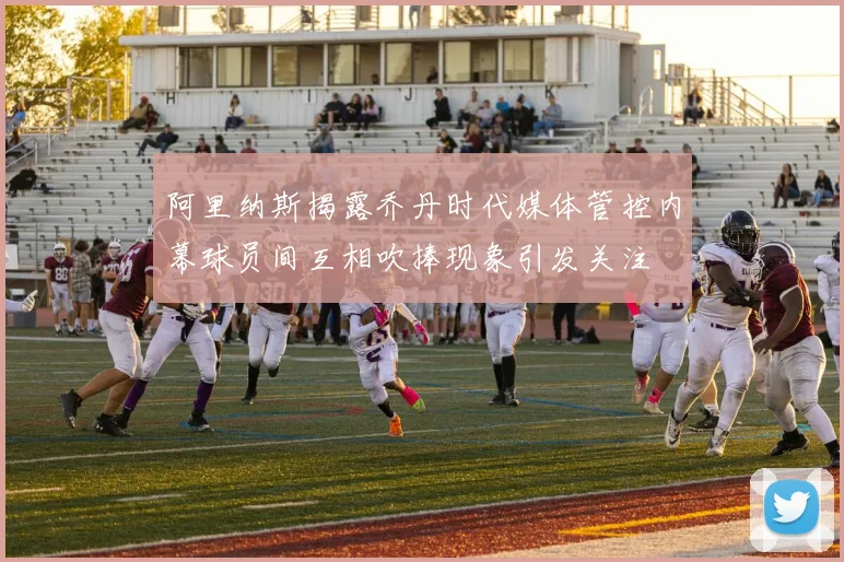 阿里纳斯揭露乔丹时代媒体管控内幕球员间互相吹捧现象引发关注