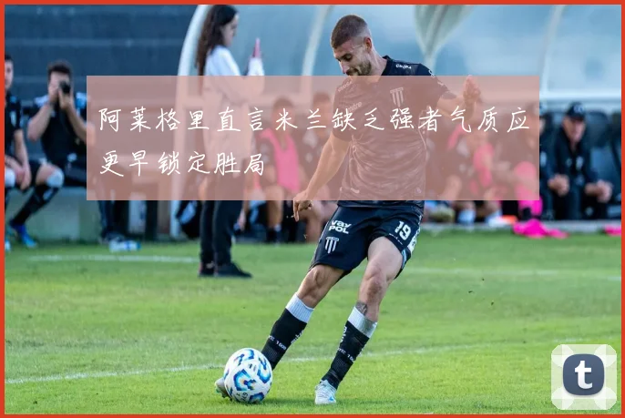 阿莱格里直言米兰缺乏强者气质应更早锁定胜局
