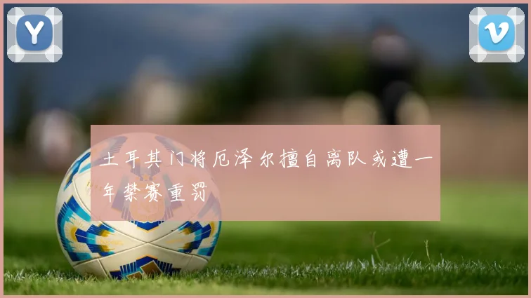 土耳其门将厄泽尔擅自离队或遭一年禁赛重罚