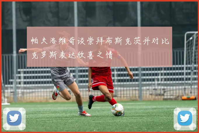 帕夫洛维奇谈崇拜布斯克茨并对比克罗斯表达欣喜之情