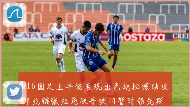 U16国足上半场表现出色赵松源助攻邝兆镭张旭尧联手破门暂时领先斯里兰卡