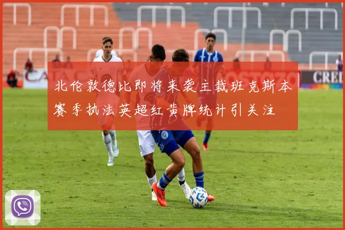 北伦敦德比即将来袭主裁班克斯本赛季执法英超红黄牌统计引关注