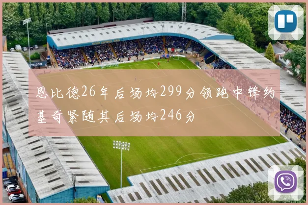 恩比德26年后场均299分领跑中锋约基奇紧随其后场均246分