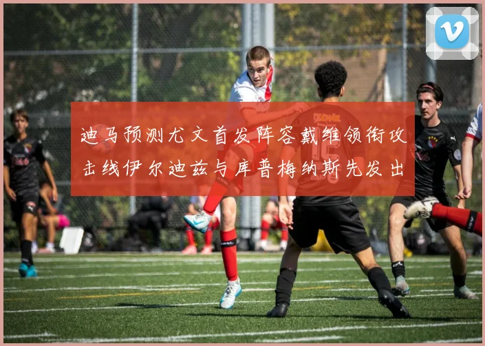 迪马预测尤文首发阵容戴维领衔攻击线伊尔迪兹与库普梅纳斯先发出战