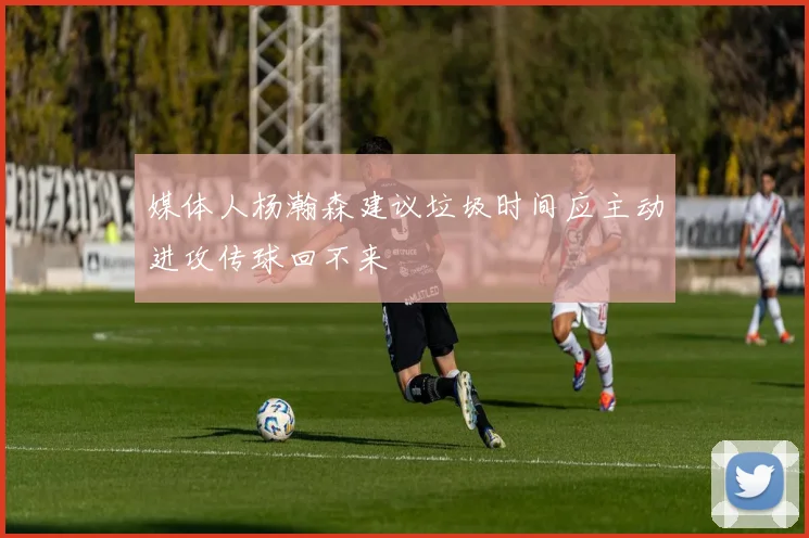 媒体人杨瀚森建议垃圾时间应主动进攻传球回不来
