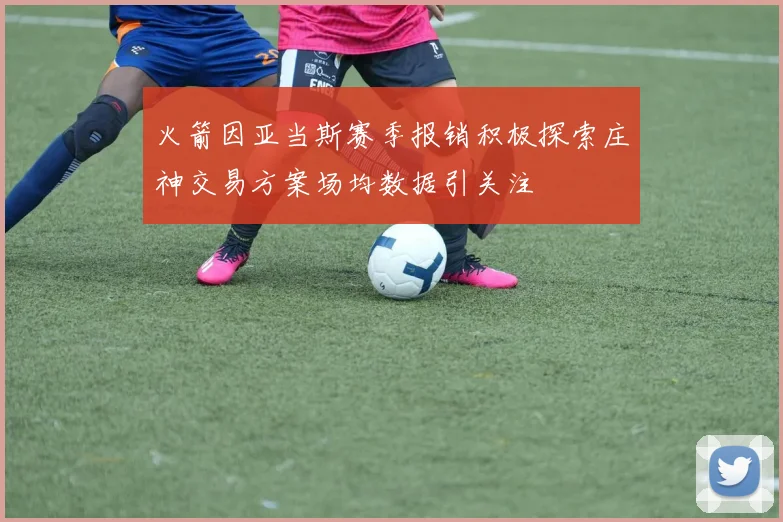 火箭因亚当斯赛季报销积极探索庄神交易方案场均数据引关注
