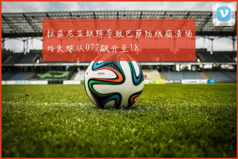 拉菲尼亚缺阵导致巴萨防线崩溃场均失球从077飙升至18