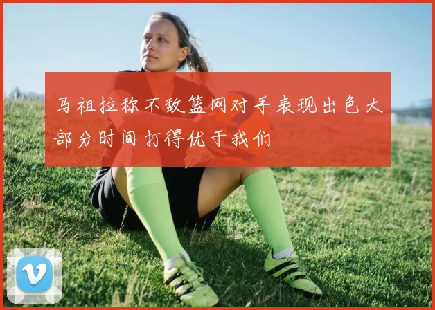 马祖拉称不敌篮网对手表现出色大部分时间打得优于我们