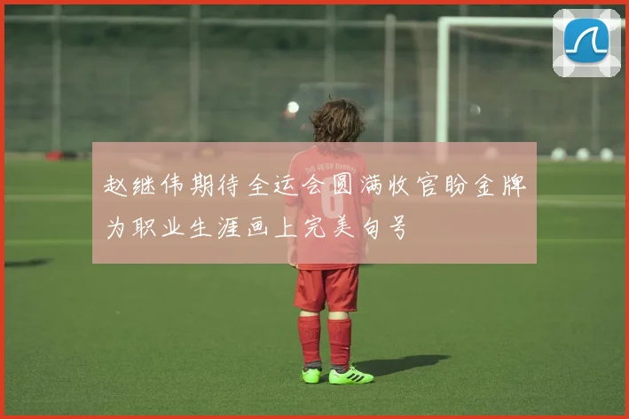 赵继伟期待全运会圆满收官盼金牌为职业生涯画上完美句号