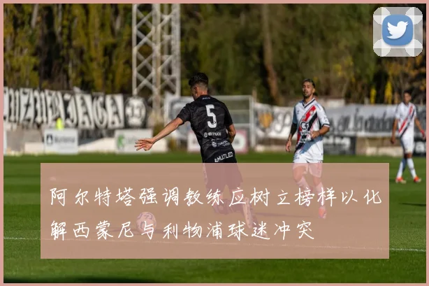 阿尔特塔强调教练应树立榜样以化解西蒙尼与利物浦球迷冲突