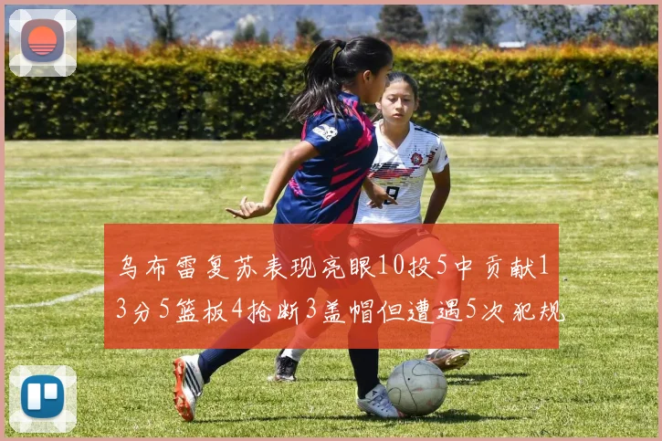 乌布雷复苏表现亮眼10投5中贡献13分5篮板4抢断3盖帽但遭遇5次犯规