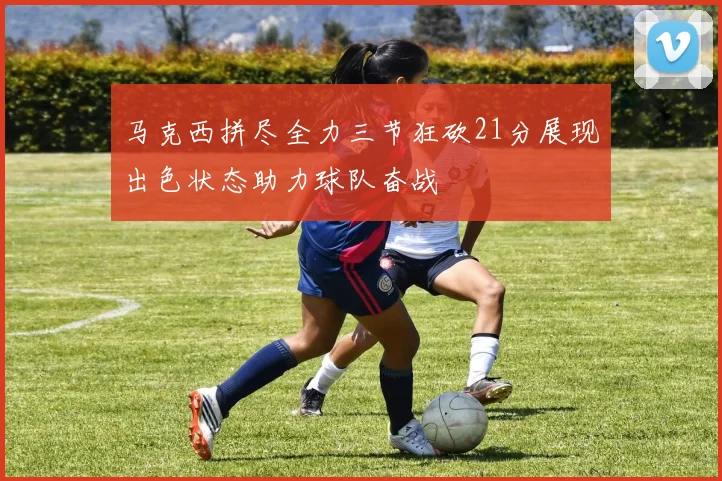 马克西拼尽全力三节狂砍21分展现出色状态助力球队奋战