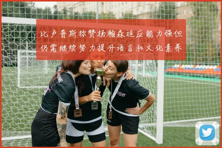 比卢普斯称赞杨瀚森适应能力强但仍需继续努力提升语言和文化素养