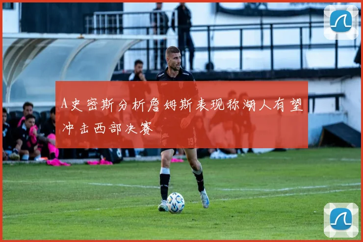 A史密斯分析詹姆斯表现称湖人有望冲击西部决赛