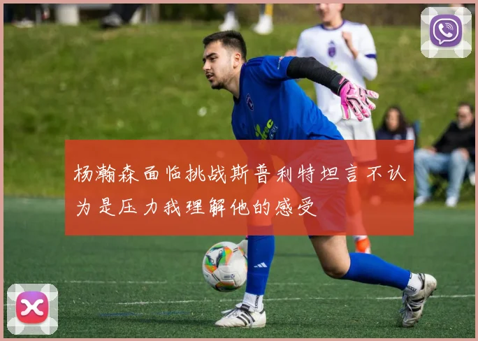 杨瀚森面临挑战斯普利特坦言不认为是压力我理解他的感受