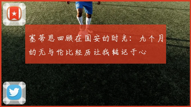 塞蒂恩回顾在国安的时光：九个月的无与伦比经历让我铭记于心