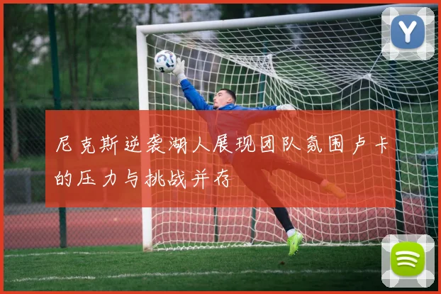 尼克斯逆袭湖人展现团队氛围卢卡的压力与挑战并存