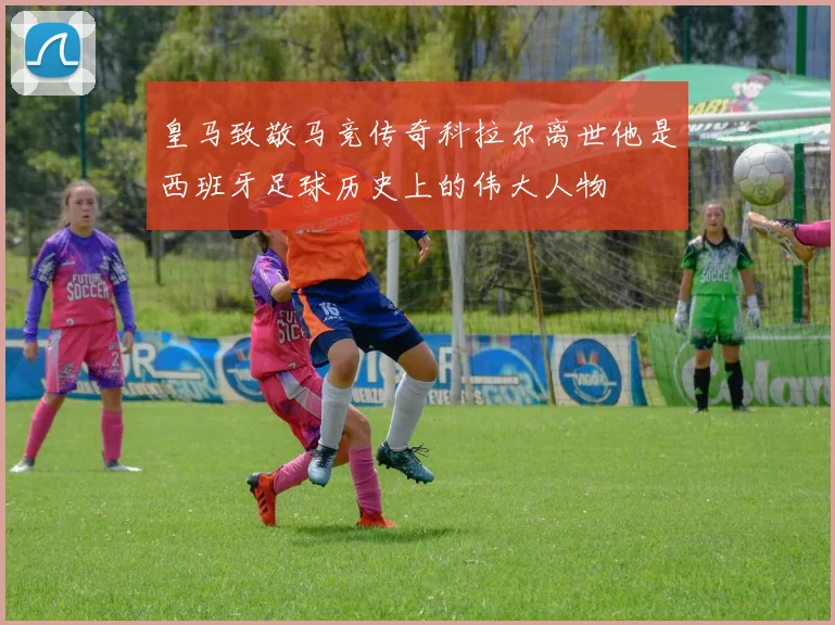 皇马致敬马竞传奇科拉尔离世他是西班牙足球历史上的伟大人物