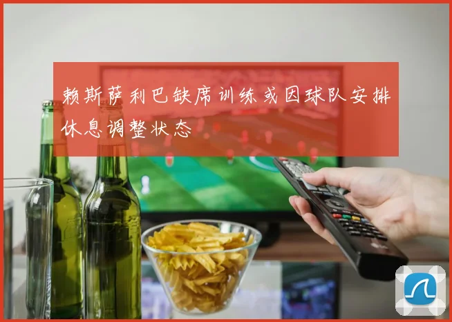 赖斯萨利巴缺席训练或因球队安排休息调整状态