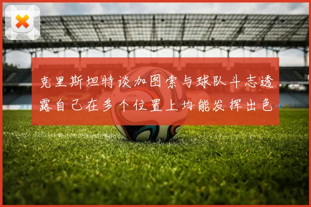 克里斯坦特谈加图索与球队斗志透露自己在多个位置上均能发挥出色