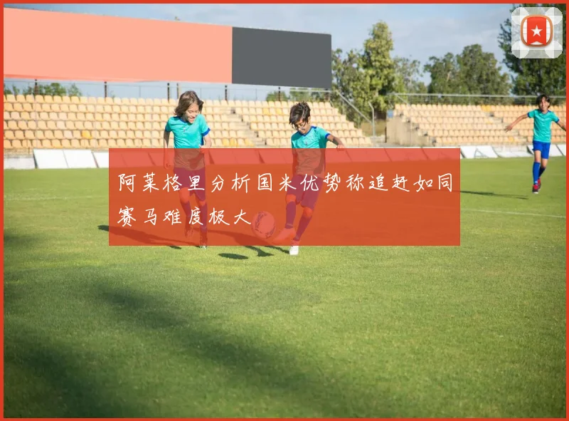 阿莱格里分析国米优势称追赶如同赛马难度极大