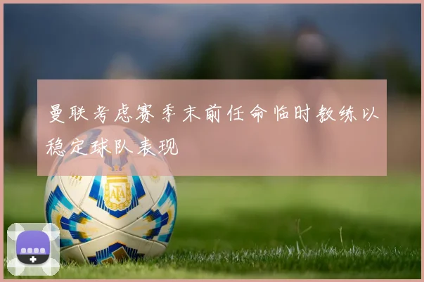 曼联考虑赛季末前任命临时教练以稳定球队表现