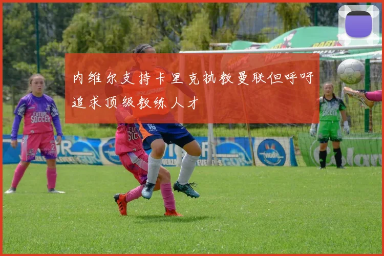内维尔支持卡里克执教曼联但呼吁追求顶级教练人才