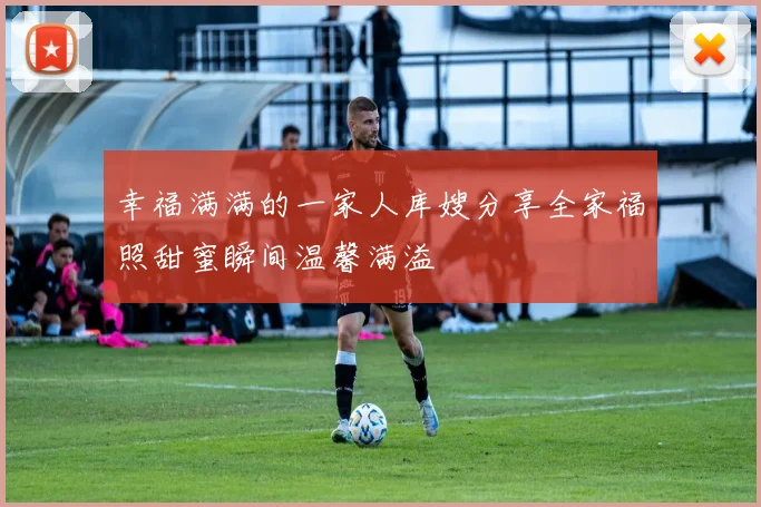 幸福满满的一家人库嫂分享全家福照甜蜜瞬间温馨满溢