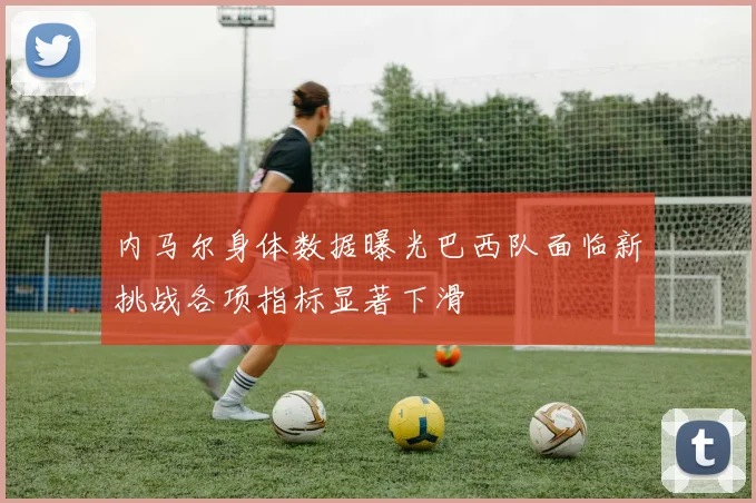 内马尔身体数据曝光巴西队面临新挑战各项指标显著下滑