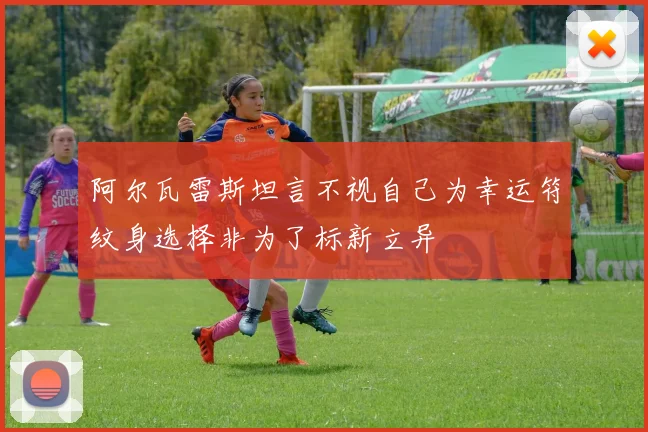 阿尔瓦雷斯坦言不视自己为幸运符纹身选择非为了标新立异