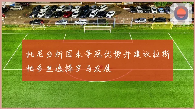 托尼分析国米争冠优势并建议拉斯帕多里选择罗马发展