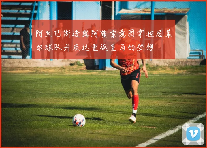 阿里巴斯透露阿隆索意图掌控居莱尔球队并表达重返皇马的梦想