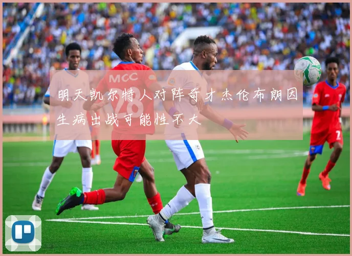 明天凯尔特人对阵奇才杰伦布朗因生病出战可能性不大