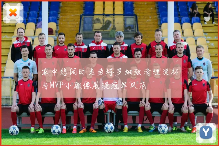 家中悠闲时光劳塔罗细致清理奖杯与MVP小雕像展现冠军风范