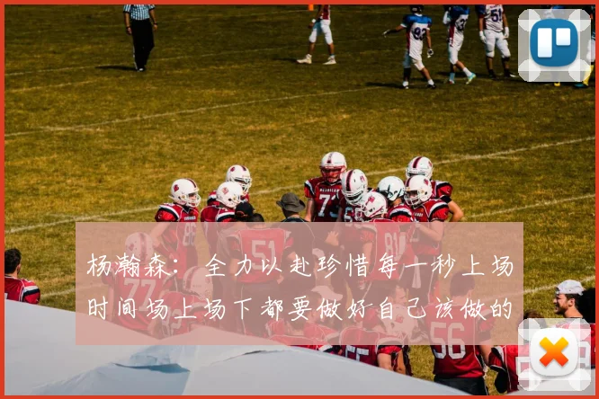 杨瀚森：全力以赴珍惜每一秒上场时间场上场下都要做好自己该做的事情