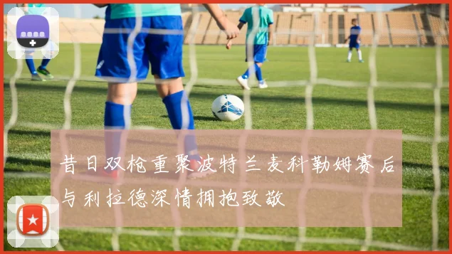 昔日双枪重聚波特兰麦科勒姆赛后与利拉德深情拥抱致敬