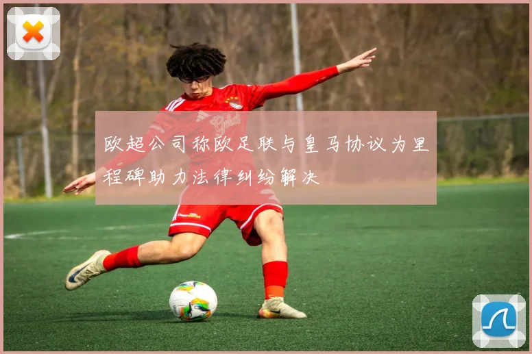 欧超公司称欧足联与皇马协议为里程碑助力法律纠纷解决