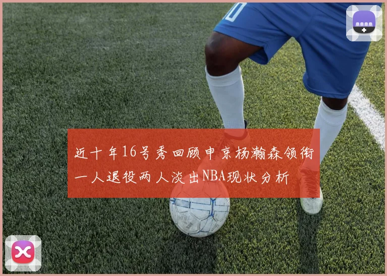 近十年16号秀回顾申京杨瀚森领衔一人退役两人淡出NBA现状分析